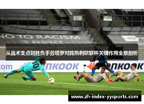 从战术支点到胜负手劳塔罗对阵热刺欧联杯关键作用全景剖析