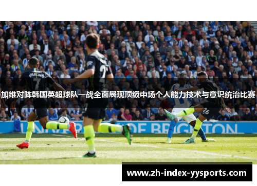 加维对阵韩国英超球队一战全面展现顶级中场个人能力技术与意识统治比赛