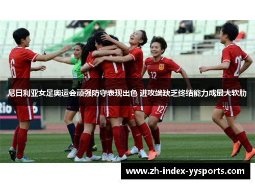 尼日利亚女足奥运会顽强防守表现出色 进攻端缺乏终结能力成最大软肋 尼日利亚女足奥运会顽强防守表现出色 进攻端缺乏终结能力成最大软肋