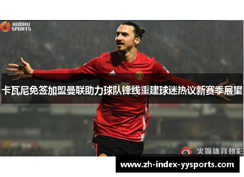 卡瓦尼免签加盟曼联助力球队锋线重建球迷热议新赛季展望