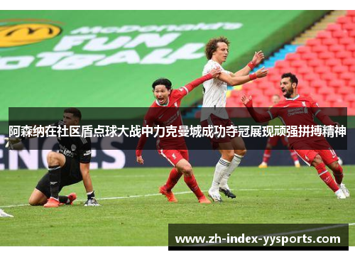 阿森纳在社区盾点球大战中力克曼城成功夺冠展现顽强拼搏精神
