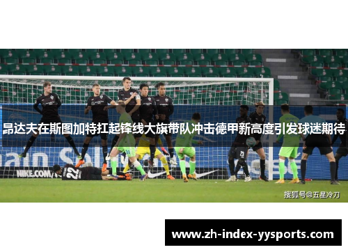 昂达夫在斯图加特扛起锋线大旗带队冲击德甲新高度引发球迷期待