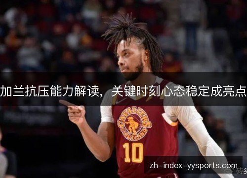 加兰抗压能力解读，关键时刻心态稳定成亮点